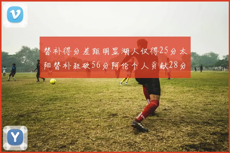 替补得分差距明显湖人仅得25分太阳替补狂砍56分阿伦个人贡献28分