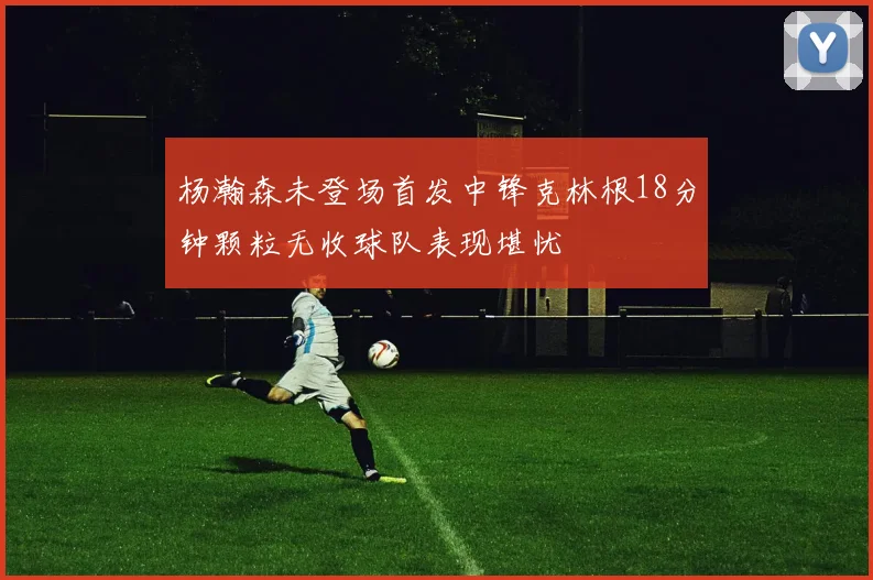 杨瀚森未登场首发中锋克林根18分钟颗粒无收球队表现堪忧