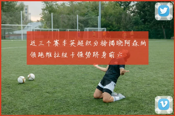 近三个赛季英超积分榜揭晓阿森纳领跑维拉纽卡强势跻身前六