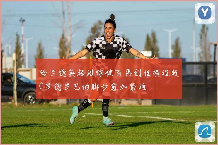 哈兰德英超进球破百再创佳绩追赶C罗德罗巴的脚步愈加紧迫