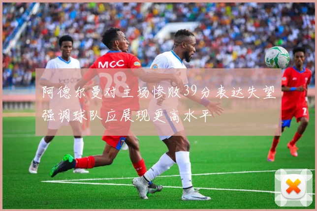 阿德尔曼对主场惨败39分表达失望强调球队应展现更高水平