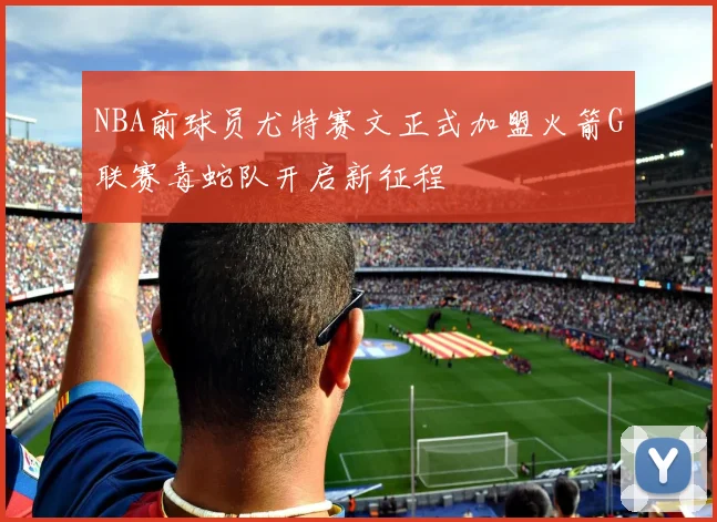 NBA前球员尤特赛文正式加盟火箭G联赛毒蛇队开启新征程