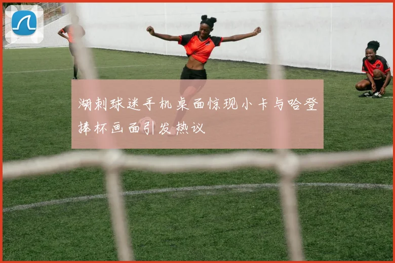 湖刺球迷手机桌面惊现小卡与哈登捧杯画面引发热议