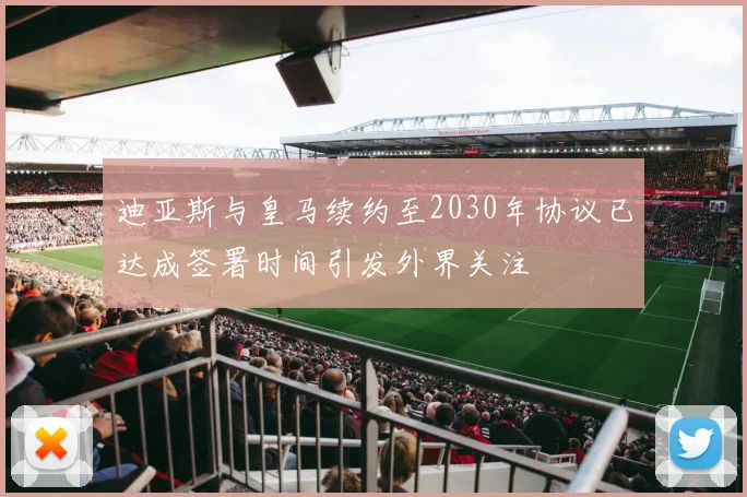 迪亚斯与皇马续约至2030年协议已达成签署时间引发外界关注