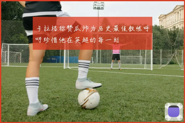 卡拉格称赞瓜帅为历史最佳教练呼吁珍惜他在英超的每一刻