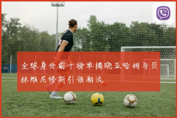 全球身价前十榜单揭晓亚哈姆与贝林维尼修斯引领潮流