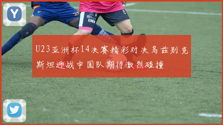 U23亚洲杯14决赛精彩对决乌兹别克斯坦迎战中国队期待激烈碰撞