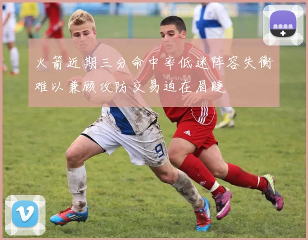 火箭近期三分命中率低迷阵容失衡难以兼顾攻防交易迫在眉睫