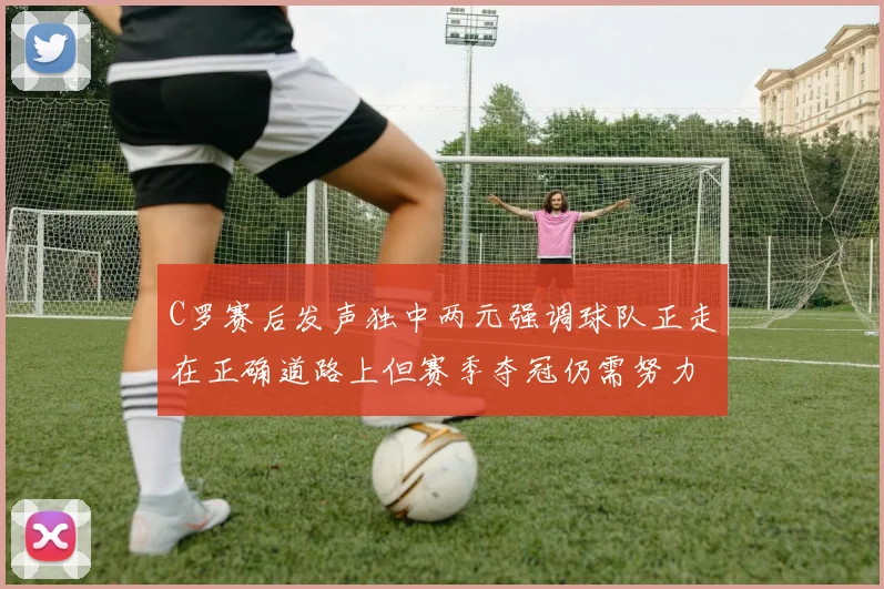 C罗赛后发声独中两元强调球队正走在正确道路上但赛季夺冠仍需努力