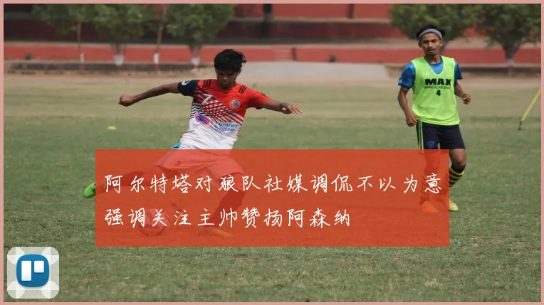 阿尔特塔对狼队社媒调侃不以为意强调关注主帅赞扬阿森纳