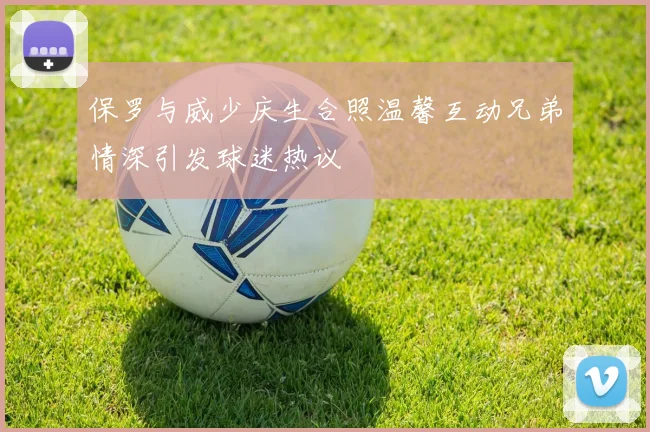 保罗与威少庆生合照温馨互动兄弟情深引发球迷热议