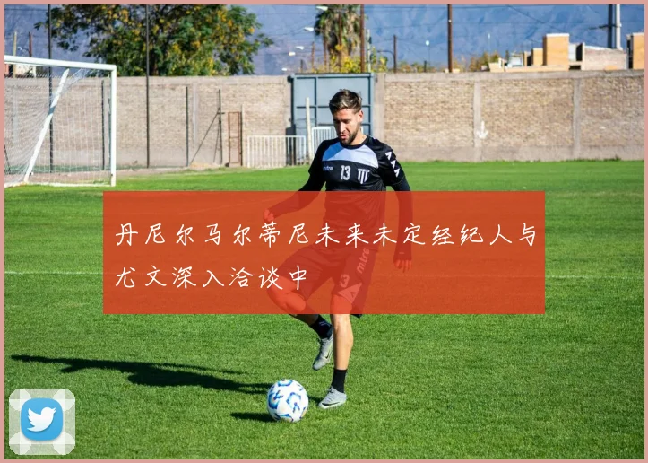 丹尼尔马尔蒂尼未来未定经纪人与尤文深入洽谈中