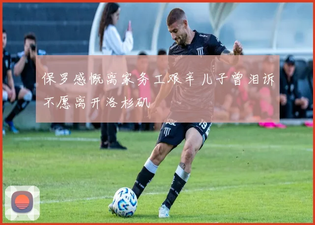 保罗感慨离家务工艰辛儿子曾泪诉不愿离开洛杉矶