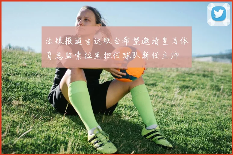 法媒报道吉达联合希望邀请皇马体育总监索拉里担任球队新任主帅