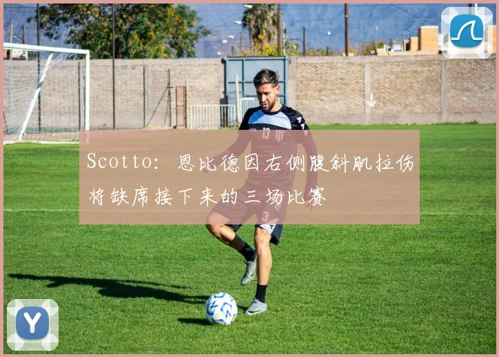 Scotto：恩比德因右侧腹斜肌拉伤将缺席接下来的三场比赛