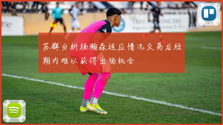 苏群分析杨瀚森适应情况交易后短期内难以获得出场机会