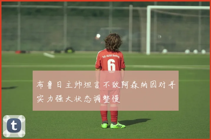 布鲁日主帅坦言不敌阿森纳因对手实力强大状态调整慢