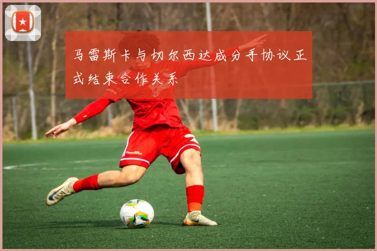 马雷斯卡与切尔西达成分手协议正式结束合作关系