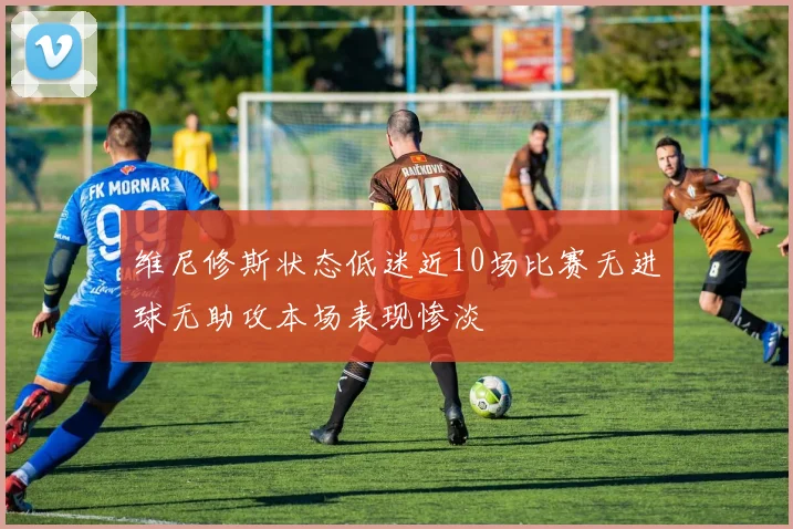 维尼修斯状态低迷近10场比赛无进球无助攻本场表现惨淡