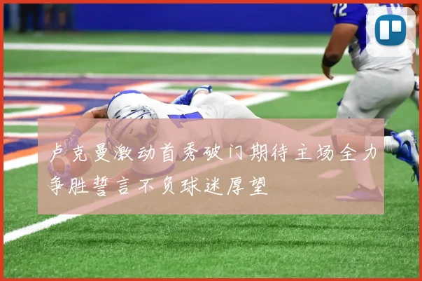 卢克曼激动首秀破门期待主场全力争胜誓言不负球迷厚望