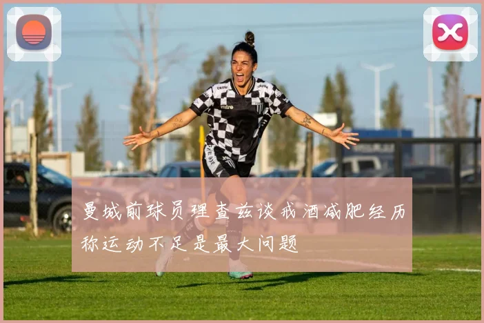曼城前球员理查兹谈戒酒减肥经历称运动不足是最大问题