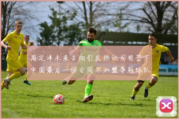 周定洋未来去向引发热议或将签下中国最后一份合同不加盟争冠球队