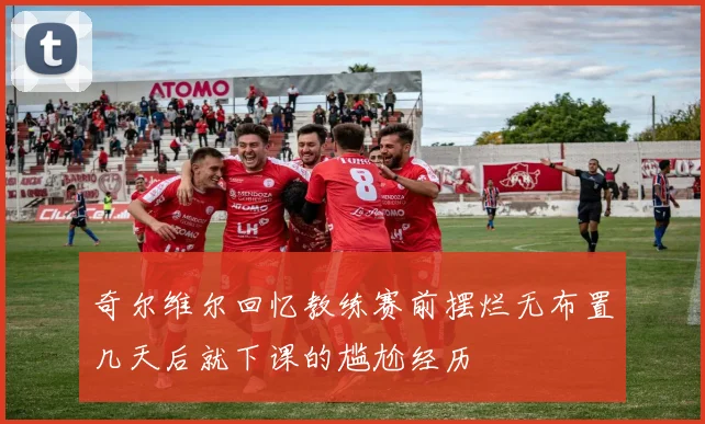 奇尔维尔回忆教练赛前摆烂无布置几天后就下课的尴尬经历