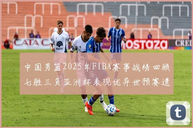 中国男篮2025年FIBA赛事战绩回顾七胜三负亚洲杯表现优异世预赛遗憾负于韩国