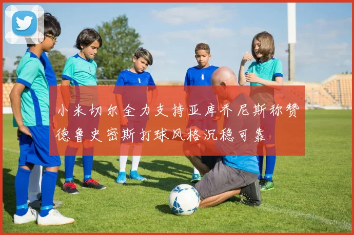 小米切尔全力支持亚库乔尼斯称赞德鲁史密斯打球风格沉稳可靠