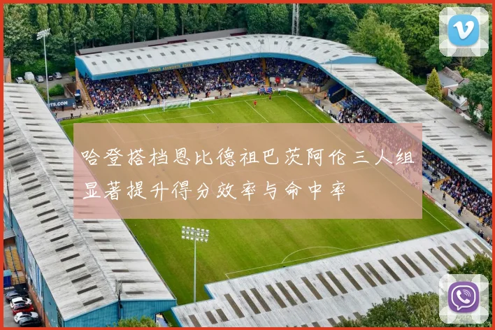 哈登搭档恩比德祖巴茨阿伦三人组显著提升得分效率与命中率