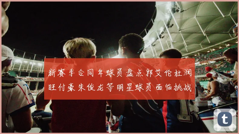 新赛季合同年球员盘点郭艾伦杜润旺付豪朱俊龙等明星球员面临挑战