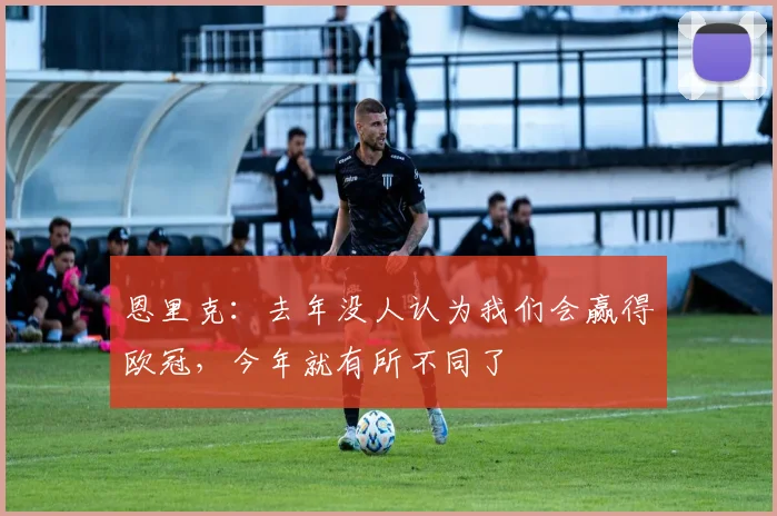 恩里克：去年没人认为我们会赢得欧冠，今年就有所不同了