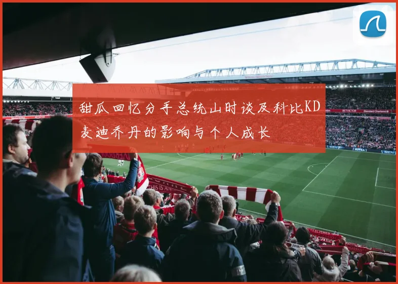甜瓜回忆分手总统山时谈及科比KD麦迪乔丹的影响与个人成长