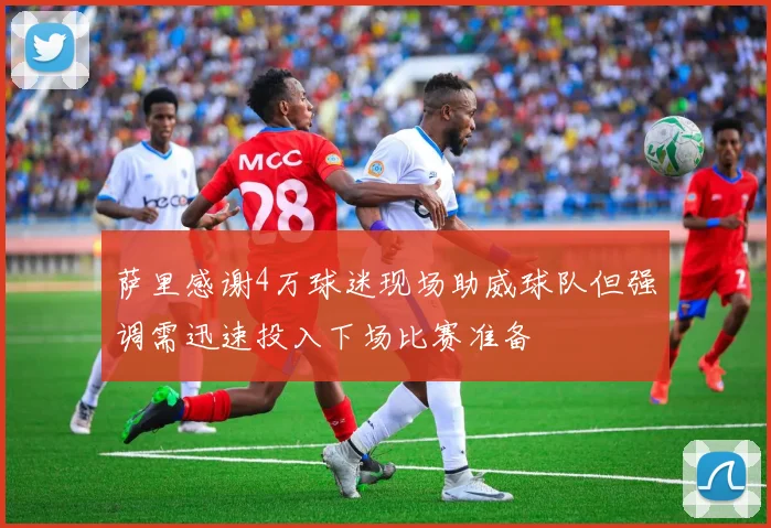 萨里感谢4万球迷现场助威球队但强调需迅速投入下场比赛准备