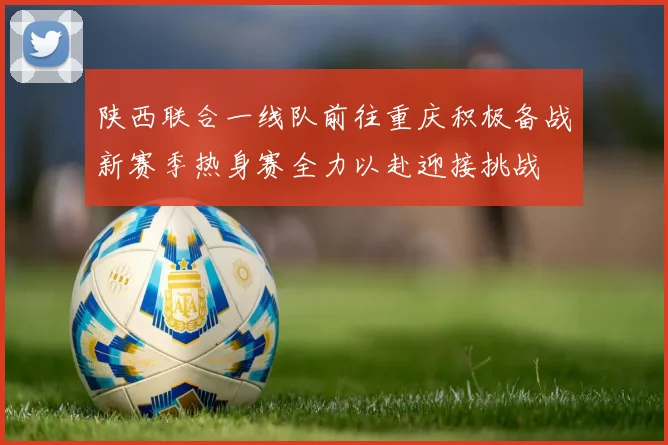 陕西联合一线队前往重庆积极备战新赛季热身赛全力以赴迎接挑战