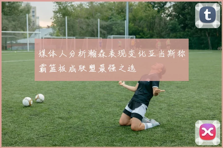 媒体人分析瀚森表现变化亚当斯称霸篮板成联盟最强之选