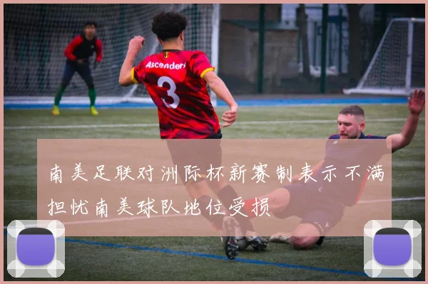 南美足联对洲际杯新赛制表示不满担忧南美球队地位受损