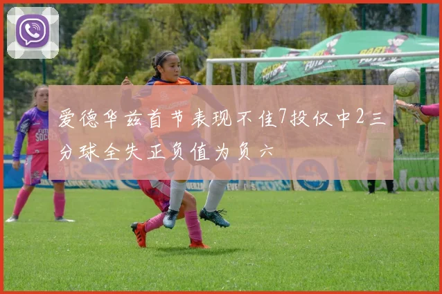 爱德华兹首节表现不佳7投仅中2三分球全失正负值为负六