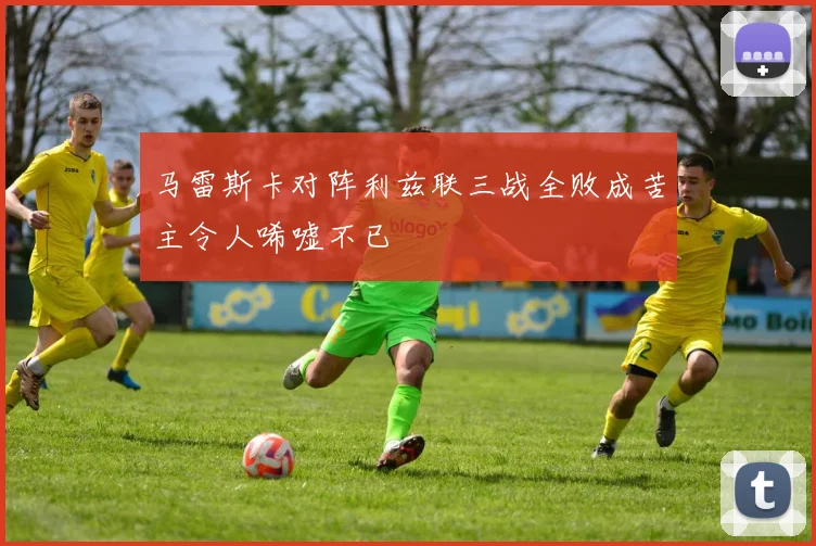 马雷斯卡对阵利兹联三战全败成苦主令人唏嘘不已