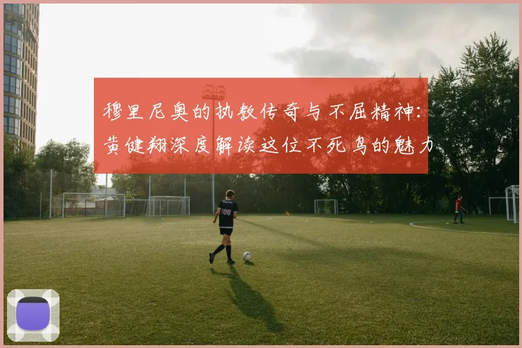 穆里尼奥的执教传奇与不屈精神：黄健翔深度解读这位不死鸟的魅力