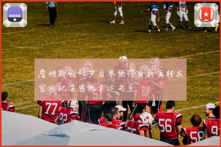 詹姆斯创41岁后单场得分新高转发官方纪录感慨幸运之至