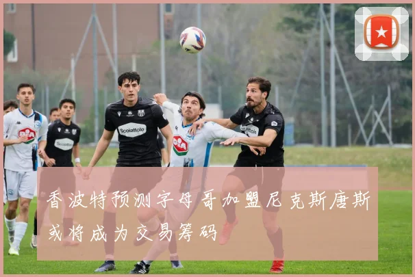 香波特预测字母哥加盟尼克斯唐斯或将成为交易筹码