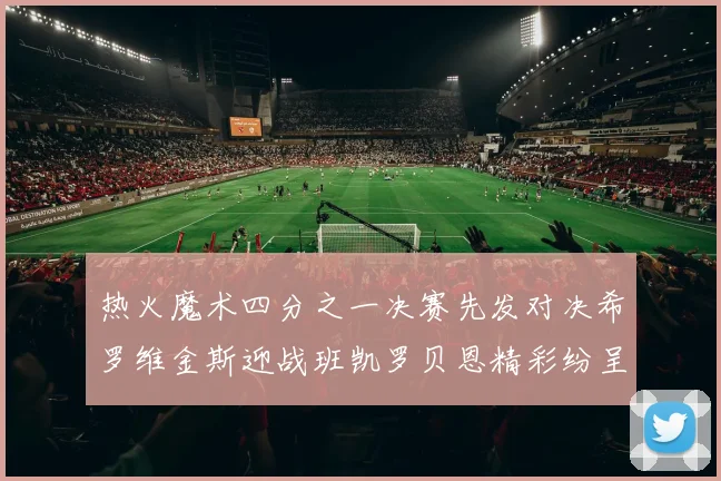 热火魔术四分之一决赛先发对决希罗维金斯迎战班凯罗贝恩精彩纷呈