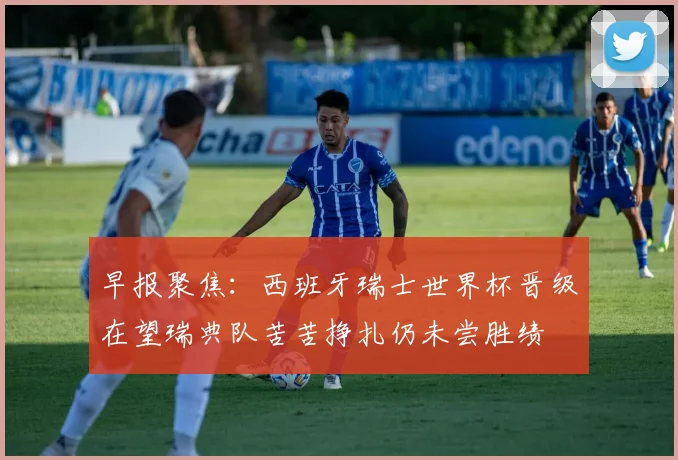 早报聚焦：西班牙瑞士世界杯晋级在望瑞典队苦苦挣扎仍未尝胜绩