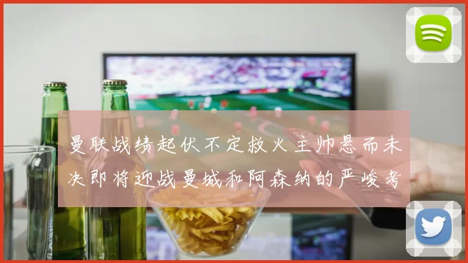 曼联战绩起伏不定救火主帅悬而未决即将迎战曼城和阿森纳的严峻考验
