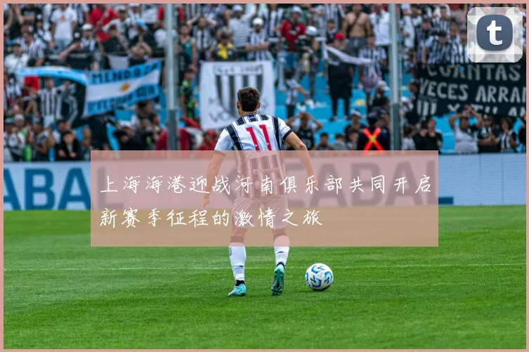 上海海港迎战河南俱乐部共同开启新赛季征程的激情之旅